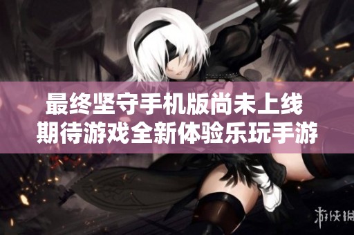 最终坚守手机版尚未上线 期待游戏全新体验乐玩手游网最新消息