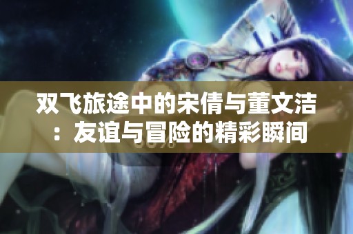 双飞旅途中的宋倩与董文洁：友谊与冒险的精彩瞬间