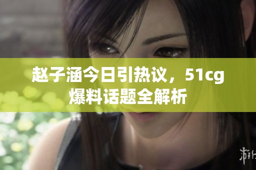 赵子涵今日引热议，51cg爆料话题全解析