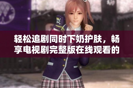 轻松追剧同时下奶护肤，畅享电视剧完整版在线观看的乐趣
