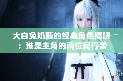 大白兔奶糖的经典角色揭晓：谁是主角的两位同行者