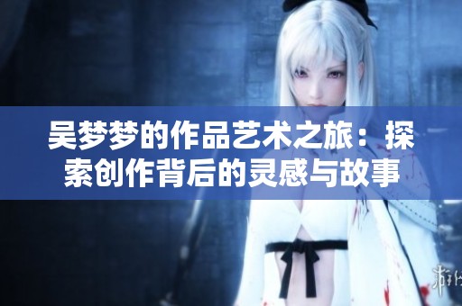吴梦梦的作品艺术之旅：探索创作背后的灵感与故事