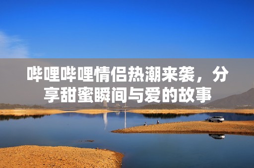 哔哩哔哩情侣热潮来袭，分享甜蜜瞬间与爱的故事