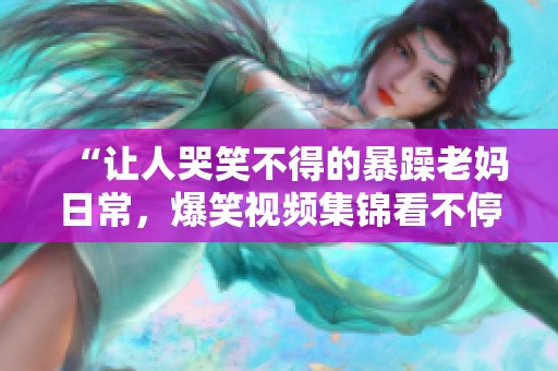 “让人哭笑不得的暴躁老妈日常，爆笑视频集锦看不停”
