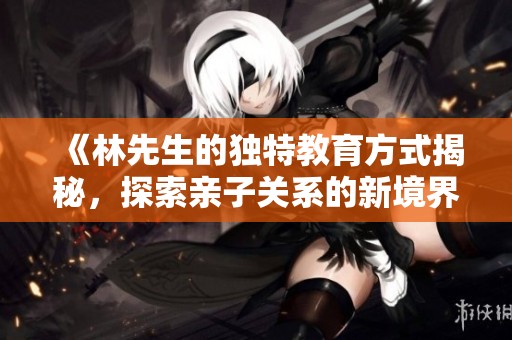 《林先生的独特教育方式揭秘，探索亲子关系的新境界》