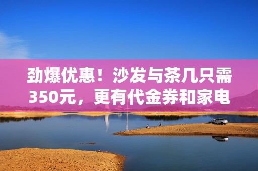 劲爆优惠！沙发与茶几只需350元，更有代金券和家电等你来拿