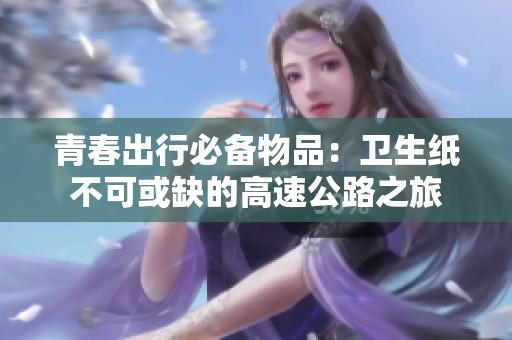青春出行必备物品：卫生纸不可或缺的高速公路之旅