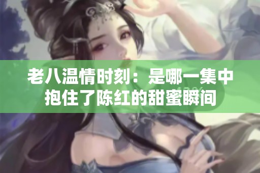 老八温情时刻：是哪一集中抱住了陈红的甜蜜瞬间