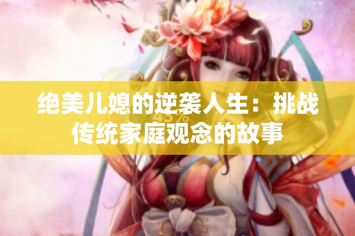 绝美儿媳的逆袭人生：挑战传统家庭观念的故事