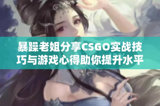 暴躁老姐分享CSGO实战技巧与游戏心得助你提升水平