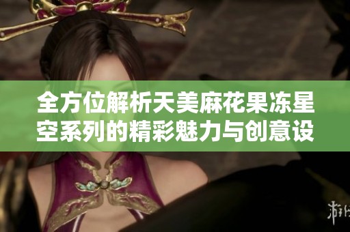 全方位解析天美麻花果冻星空系列的精彩魅力与创意设计