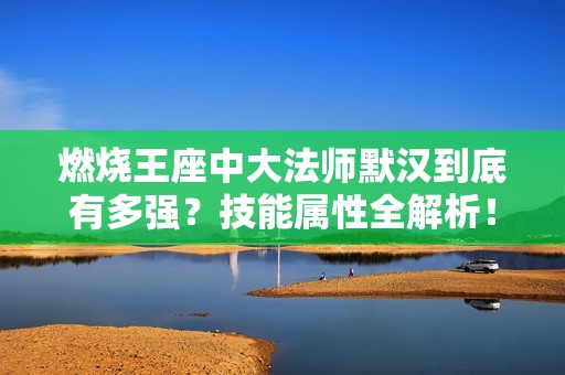 燃烧王座中大法师默汉到底有多强？技能属性全解析！