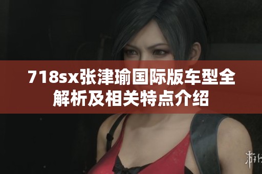 718sx张津瑜国际版车型全解析及相关特点介绍