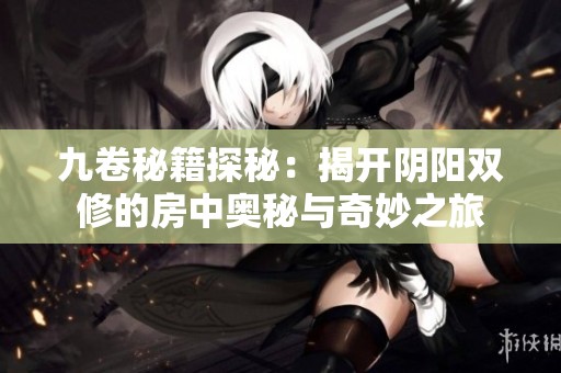 九卷秘籍探秘：揭开阴阳双修的房中奥秘与奇妙之旅
