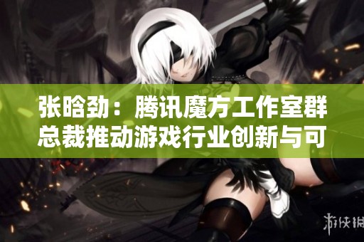 张晗劲：腾讯魔方工作室群总裁推动游戏行业创新与可持续发展