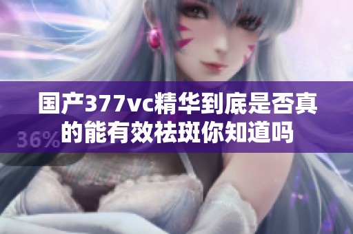 国产377vc精华到底是否真的能有效祛斑你知道吗