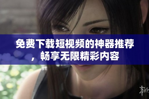 免费下载短视频的神器推荐，畅享无限精彩内容