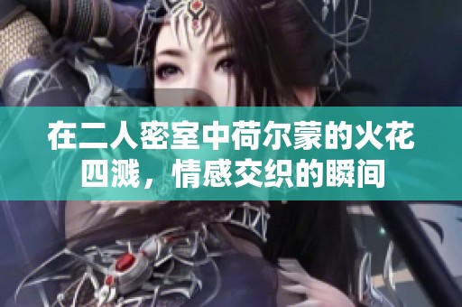 在二人密室中荷尔蒙的火花四溅，情感交织的瞬间