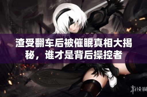 渣受翻车后被催眠真相大揭秘，谁才是背后操控者