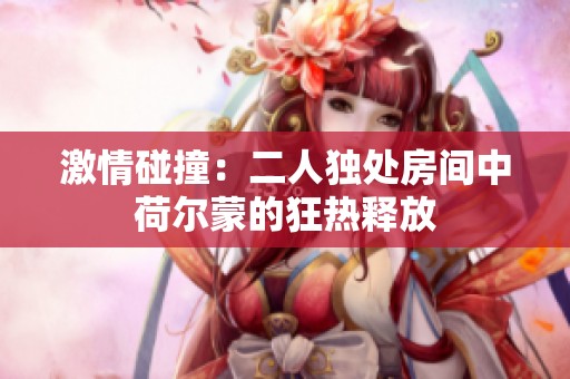 激情碰撞：二人独处房间中荷尔蒙的狂热释放