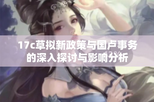 17c草拟新政策与国卢事务的深入探讨与影响分析
