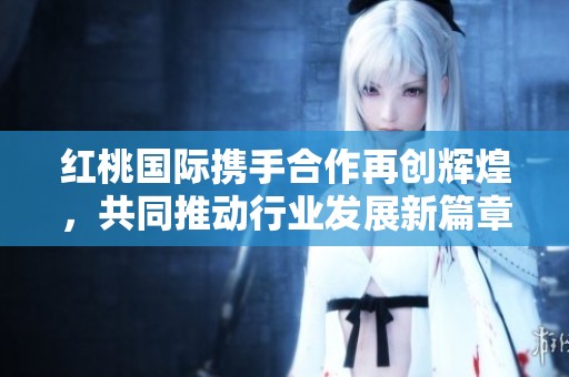 红桃国际携手合作再创辉煌，共同推动行业发展新篇章