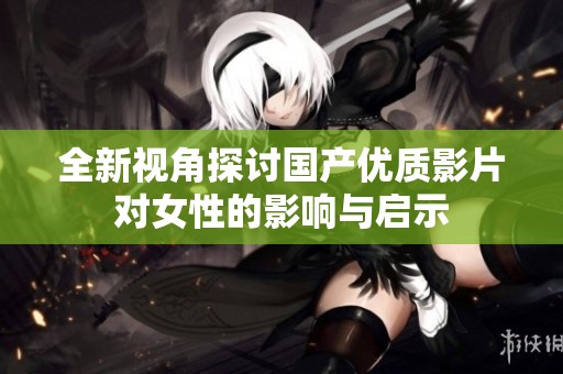 全新视角探讨国产优质影片对女性的影响与启示