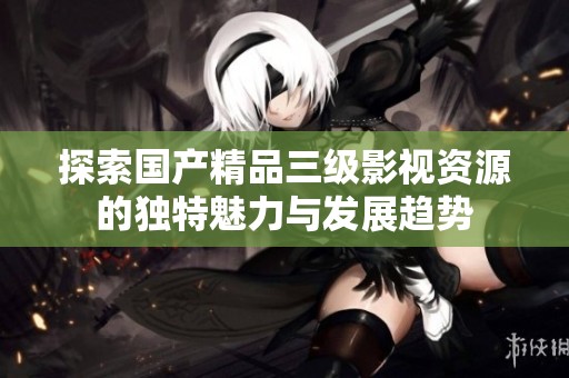 探索国产精品三级影视资源的独特魅力与发展趋势