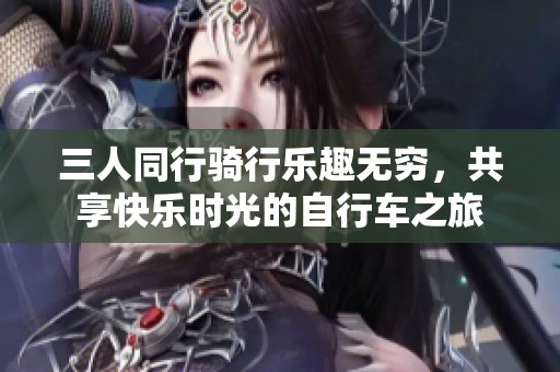 三人同行骑行乐趣无穷，共享快乐时光的自行车之旅