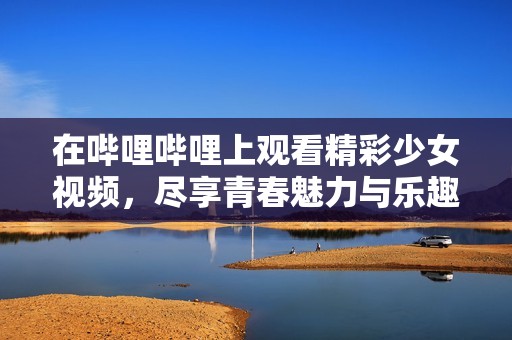 在哔哩哔哩上观看精彩少女视频，尽享青春魅力与乐趣