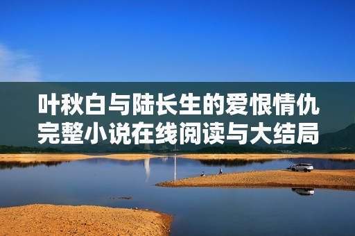 叶秋白与陆长生的爱恨情仇完整小说在线阅读与大结局解析