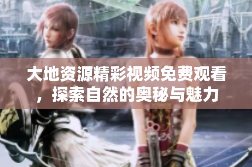 大地资源精彩视频免费观看，探索自然的奥秘与魅力