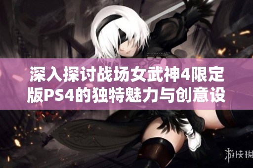 深入探讨战场女武神4限定版PS4的独特魅力与创意设计