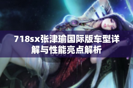 718sx张津瑜国际版车型详解与性能亮点解析