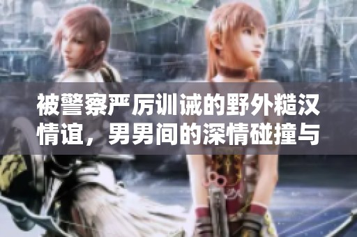 被警察严厉训诫的野外糙汉情谊，男男间的深情碰撞与感动