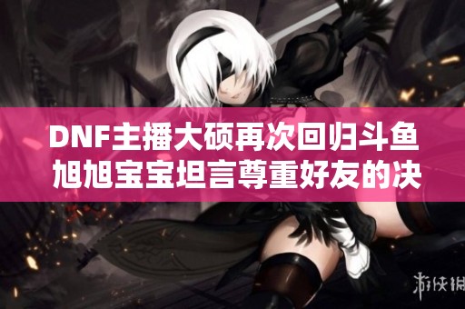 DNF主播大硕再次回归斗鱼 旭旭宝宝坦言尊重好友的决定