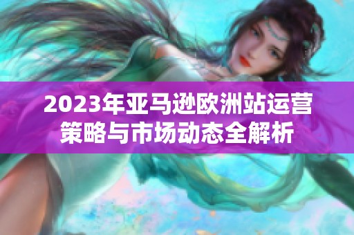 2023年亚马逊欧洲站运营策略与市场动态全解析