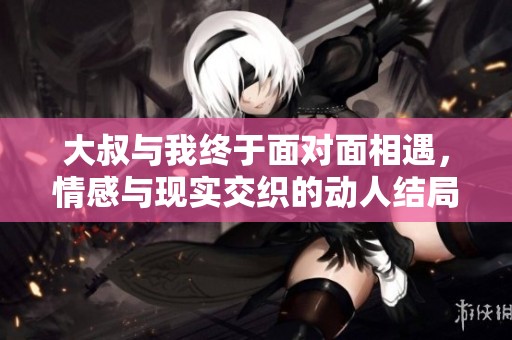 大叔与我终于面对面相遇，情感与现实交织的动人结局