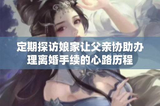 定期探访娘家让父亲协助办理离婚手续的心路历程