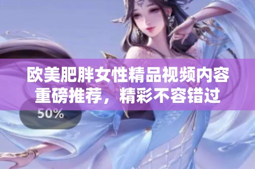 欧美肥胖女性精品视频内容重磅推荐，精彩不容错过