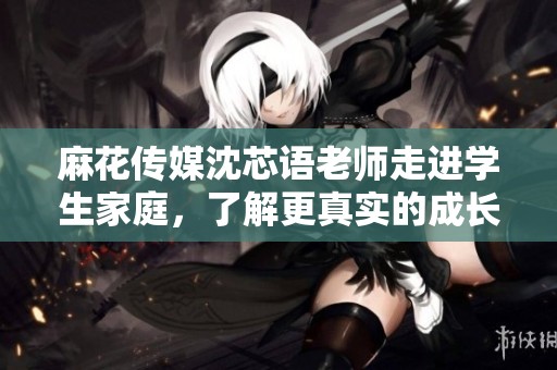 麻花传媒沈芯语老师走进学生家庭，了解更真实的成长故事