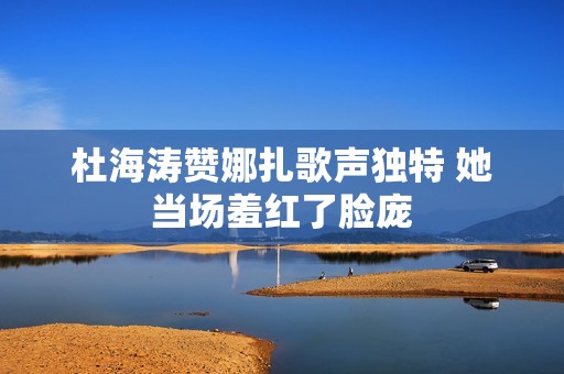 杜海涛赞娜扎歌声独特 她当场羞红了脸庞