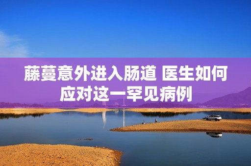 藤蔓意外进入肠道 医生如何应对这一罕见病例
