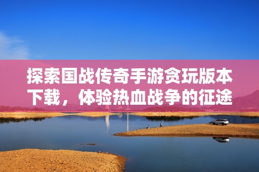 探索国战传奇手游贪玩版本下载，体验热血战争的征途快感