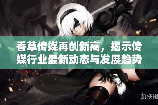 香草传媒再创新高，揭示传媒行业最新动态与发展趋势