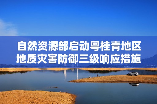自然资源部启动粤桂青地区地质灾害防御三级响应措施