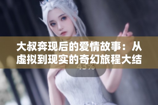 大叔奔现后的爱情故事：从虚拟到现实的奇幻旅程大结局