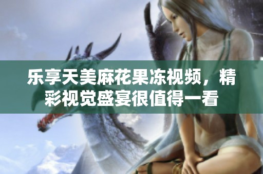 乐享天美麻花果冻视频，精彩视觉盛宴很值得一看