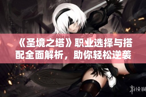 《圣境之塔》职业选择与搭配全面解析，助你轻松逆袭游戏战局