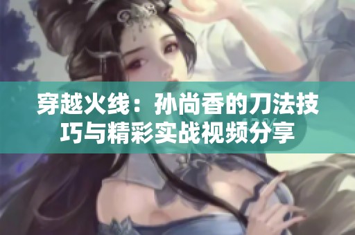 穿越火线：孙尚香的刀法技巧与精彩实战视频分享